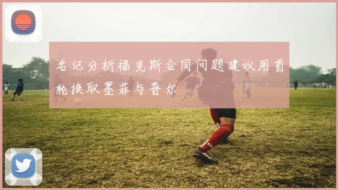 名记分析福克斯合同问题建议用首轮换取墨菲与普尔