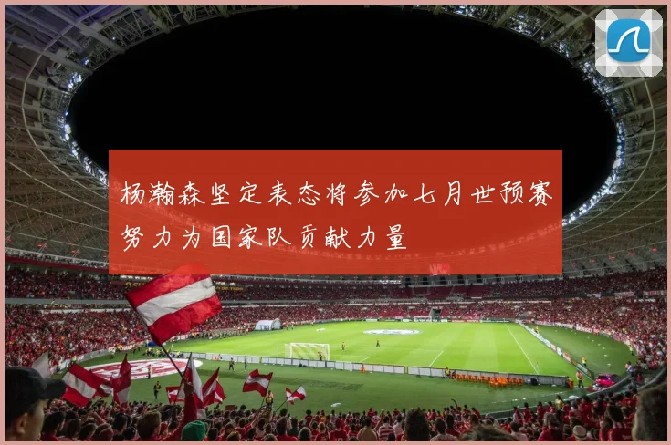 杨瀚森坚定表态将参加七月世预赛努力为国家队贡献力量