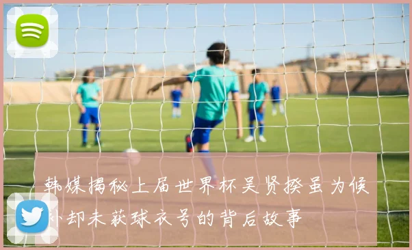 韩媒揭秘上届世界杯吴贤揆虽为候补却未获球衣号的背后故事