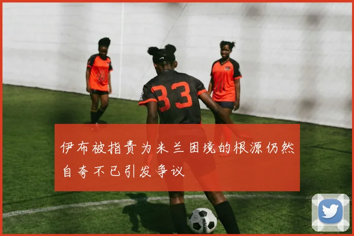 伊布被指责为米兰困境的根源仍然自夸不已引发争议
