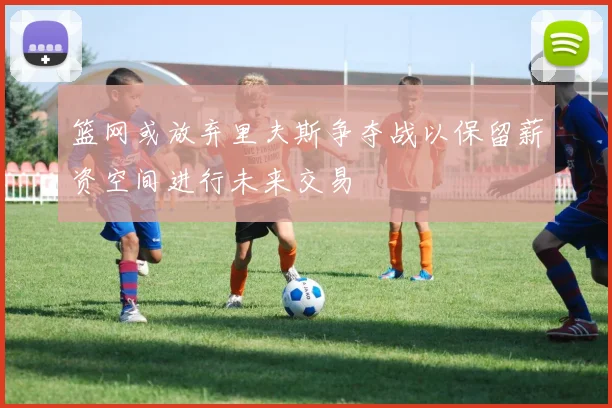 篮网或放弃里夫斯争夺战以保留薪资空间进行未来交易