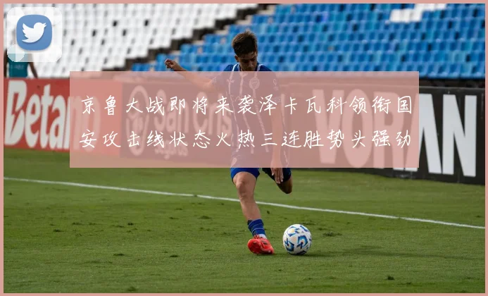 京鲁大战即将来袭泽卡瓦科领衔国安攻击线状态火热三连胜势头强劲