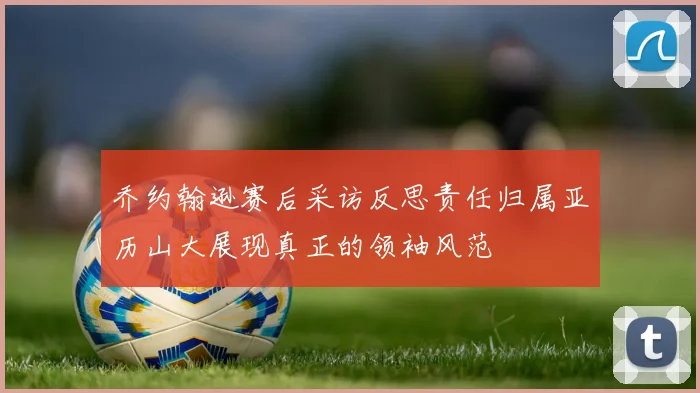 乔约翰逊赛后采访反思责任归属亚历山大展现真正的领袖风范
