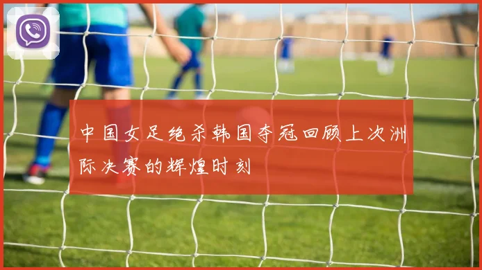 中国女足绝杀韩国夺冠回顾上次洲际决赛的辉煌时刻