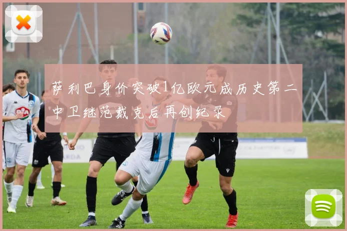 萨利巴身价突破1亿欧元成历史第二中卫继范戴克后再创纪录