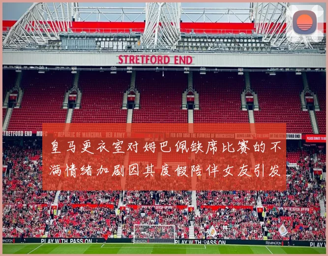 皇马更衣室对姆巴佩缺席比赛的不满情绪加剧因其度假陪伴女友引发争议