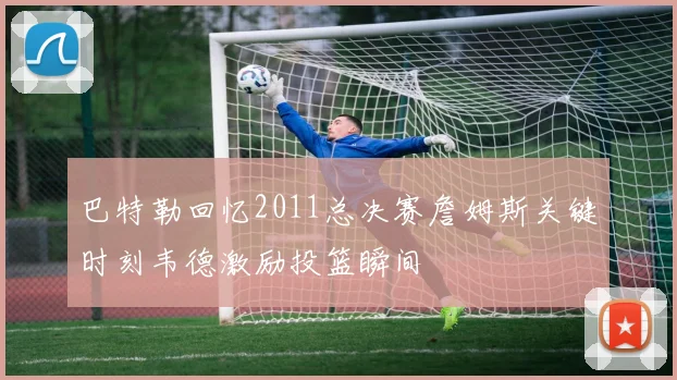 巴特勒回忆2011总决赛詹姆斯关键时刻韦德激励投篮瞬间