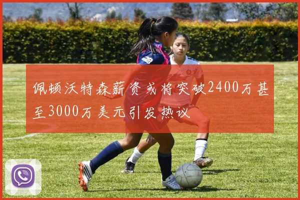 佩顿沃特森薪资或将突破2400万甚至3000万美元引发热议
