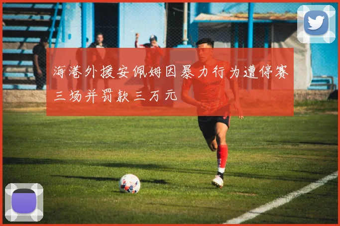海港外援安佩姆因暴力行为遭停赛三场并罚款三万元