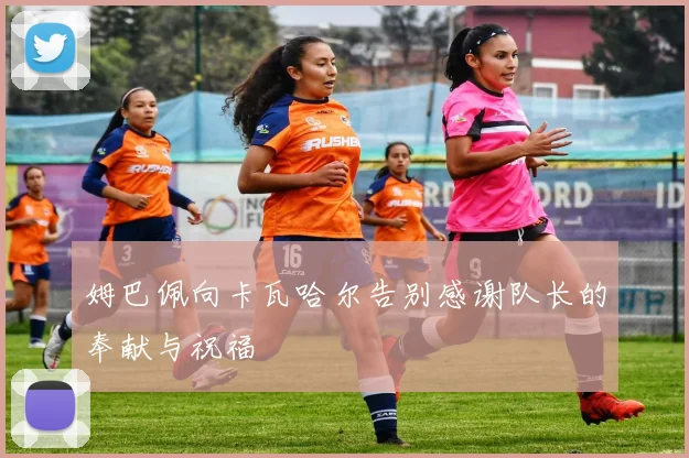姆巴佩向卡瓦哈尔告别感谢队长的奉献与祝福